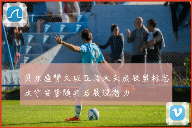 贝尔盛赞文班亚马未来成联盟标志坎宁安紧随其后展现潜力