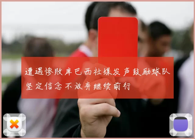 遭遇惨败库巴西社媒发声鼓励球队坚定信念不放弃继续前行