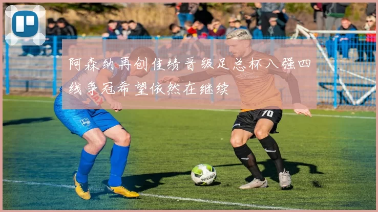 阿森纳再创佳绩晋级足总杯八强四线争冠希望依然在继续