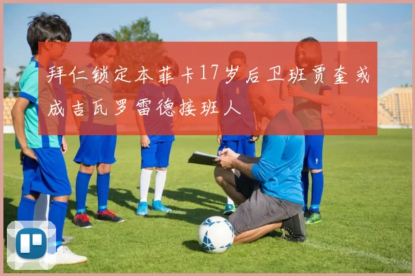 拜仁锁定本菲卡17岁后卫班贾奎或成吉瓦罗雷德接班人