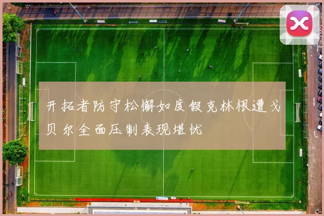 开拓者防守松懈如度假克林根遭戈贝尔全面压制表现堪忧