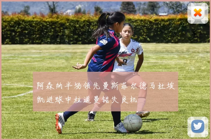 阿森纳半场领先曼斯菲尔德马杜埃凯进球中柱道曼错失良机