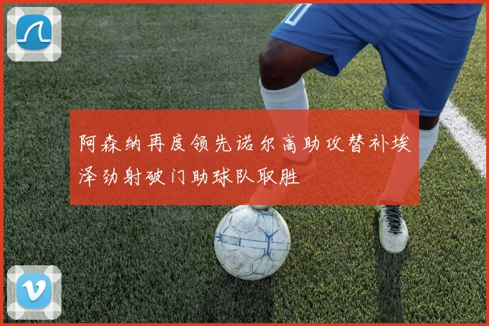 阿森纳再度领先诺尔高助攻替补埃泽劲射破门助球队取胜