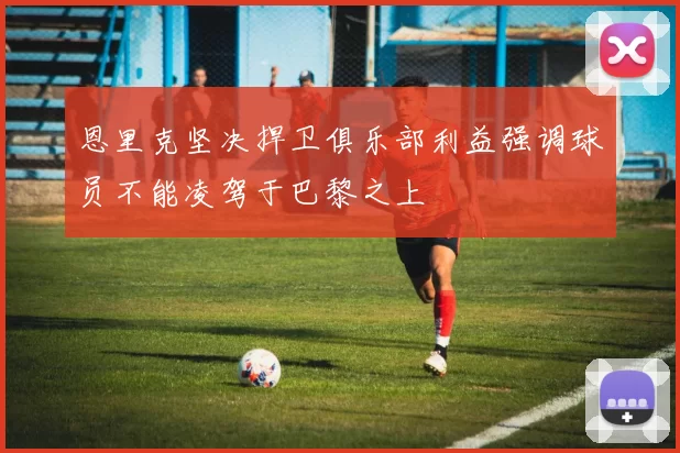 恩里克坚决捍卫俱乐部利益强调球员不能凌驾于巴黎之上