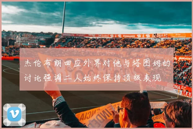 杰伦布朗回应外界对他与塔图姆的讨论强调二人始终保持顶级表现