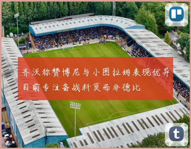 齐沃称赞博尼与小图拉姆表现优异目前专注备战科莫而非德比