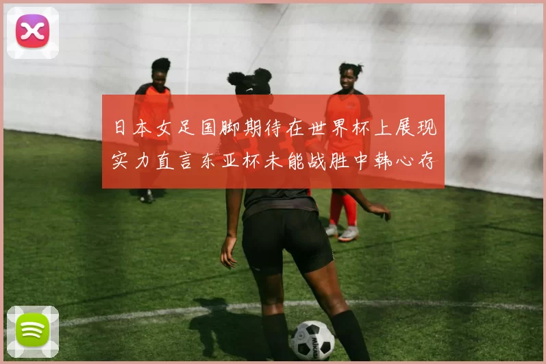 日本女足国脚期待在世界杯上展现实力直言东亚杯未能战胜中韩心存不甘