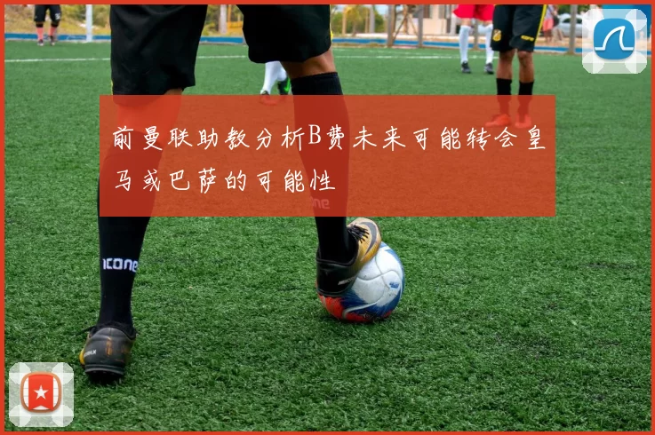 前曼联助教分析B费未来可能转会皇马或巴萨的可能性