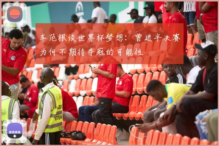车范根谈世界杯梦想：曾进半决赛为何不期待夺冠的可能性