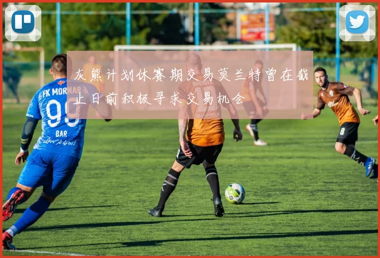 灰熊计划休赛期交易莫兰特曾在截止日前积极寻求交易机会