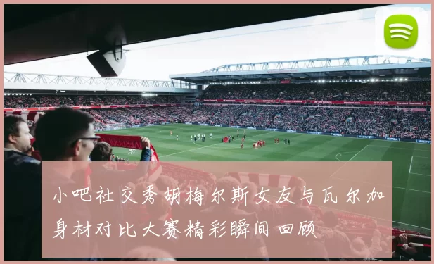 小吧社交秀胡梅尔斯女友与瓦尔加身材对比大赛精彩瞬间回顾