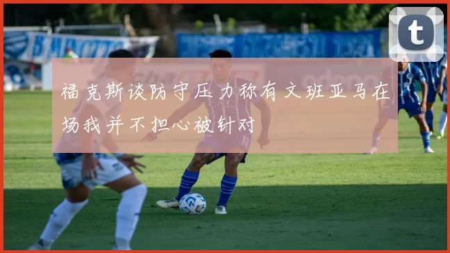 福克斯谈防守压力称有文班亚马在场我并不担心被针对
