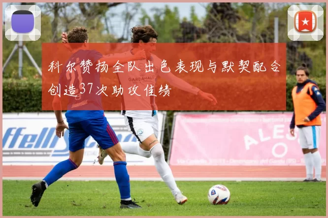 科尔赞扬全队出色表现与默契配合创造37次助攻佳绩