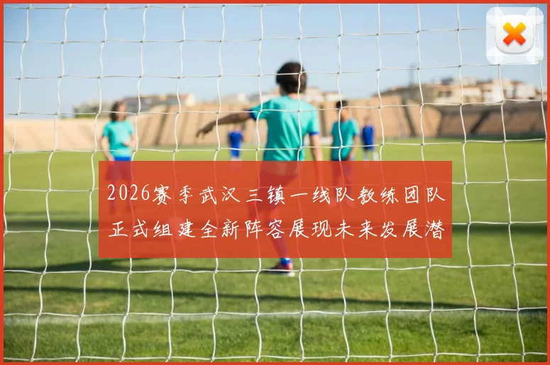 2026赛季武汉三镇一线队教练团队正式组建全新阵容展现未来发展潜力