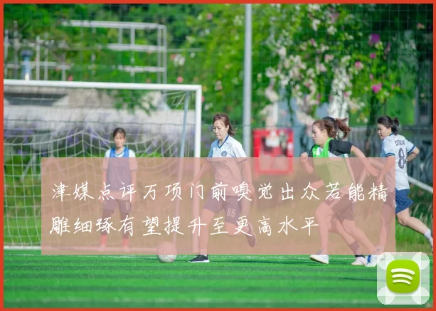 津媒点评万项门前嗅觉出众若能精雕细琢有望提升至更高水平