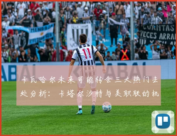 卡瓦哈尔未来可能转会三大热门去处分析：卡塔尔沙特与美职联的机会