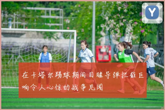 在卡塔尔踢球期间目睹导弹拦截巨响令人心惊的战争见闻