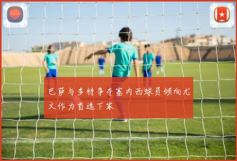 巴萨与多特争夺塞内西球员倾向尤文作为首选下家