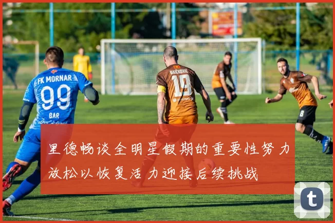 里德畅谈全明星假期的重要性努力放松以恢复活力迎接后续挑战