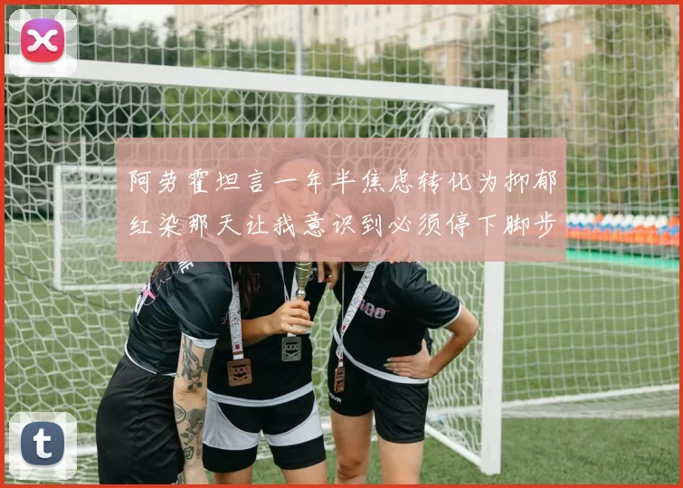 阿劳霍坦言一年半焦虑转化为抑郁红染那天让我意识到必须停下脚步